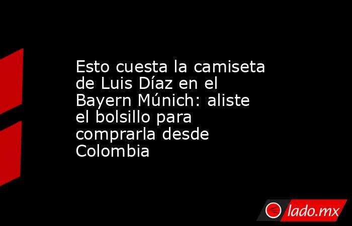 Esto cuesta la camiseta de Luis Díaz en el Bayern Múnich: aliste el bolsillo para comprarla desde Colombia. Noticias en tiempo real