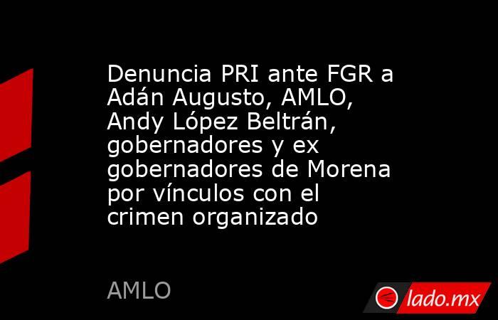 Denuncia PRI ante FGR a Adán Augusto, AMLO, Andy López Beltrán, gobernadores y ex gobernadores de Morena por vínculos con el crimen organizado. Noticias en tiempo real