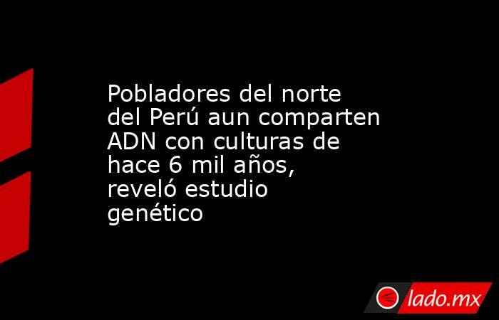 Pobladores del norte del Perú aun comparten ADN con culturas de hace 6 mil años, reveló estudio genético . Noticias en tiempo real