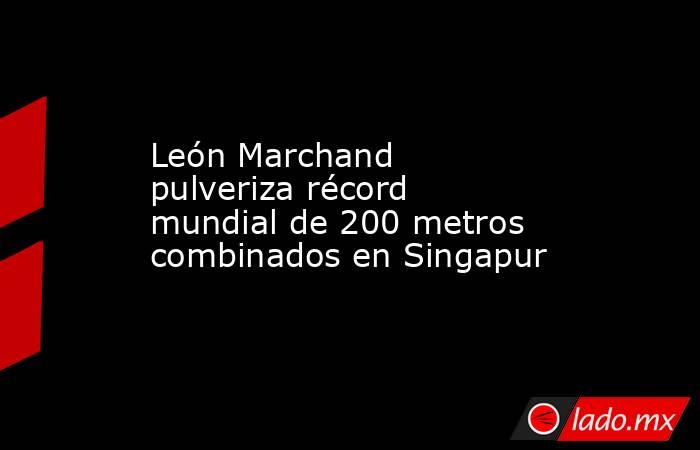 León Marchand pulveriza récord mundial de 200 metros combinados en Singapur. Noticias en tiempo real