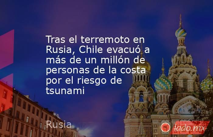 Tras el terremoto en Rusia, Chile evacuó a más de un millón de personas de la costa por el riesgo de tsunami. Noticias en tiempo real