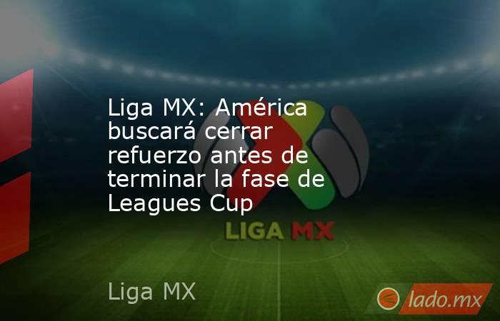 Liga MX: América buscará cerrar refuerzo antes de terminar la fase de Leagues Cup. Noticias en tiempo real