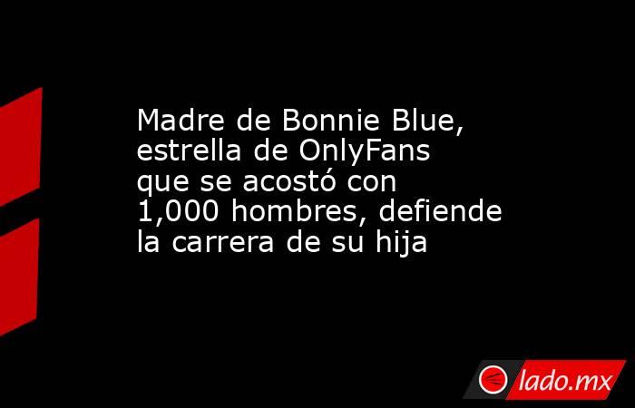 Madre de Bonnie Blue, estrella de OnlyFans que se acostó con 1,000 hombres, defiende la carrera de su hija. Noticias en tiempo real