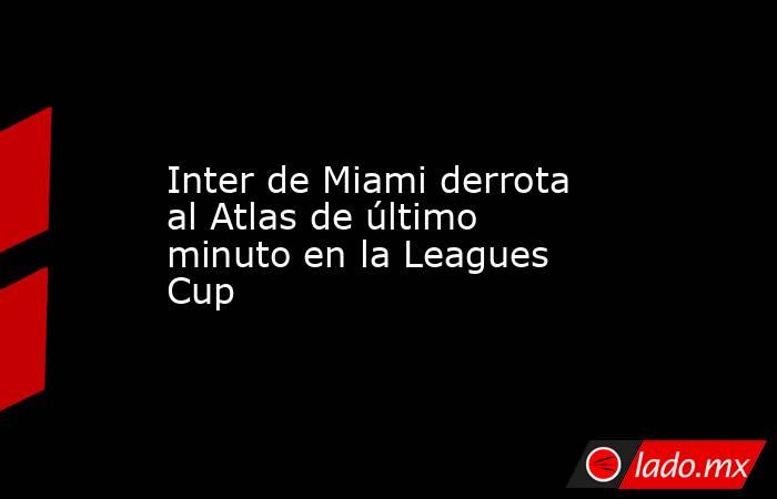 Inter de Miami derrota al Atlas de último minuto en la Leagues Cup. Noticias en tiempo real