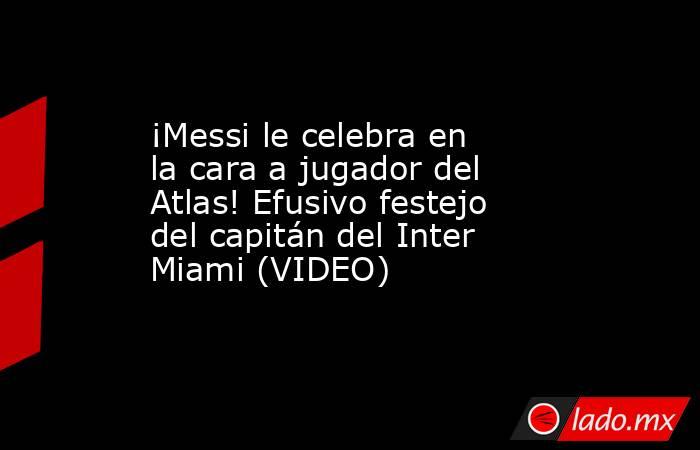 ¡Messi le celebra en la cara a jugador del Atlas! Efusivo festejo del capitán del Inter Miami (VIDEO). Noticias en tiempo real