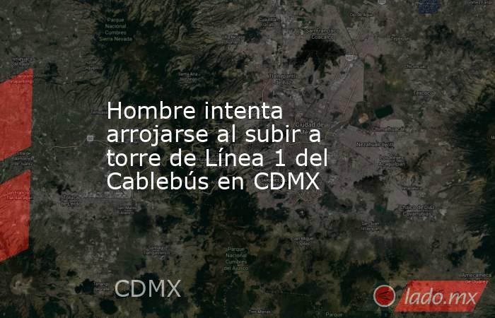 Hombre intenta arrojarse al subir a torre de Línea 1 del Cablebús en CDMX. Noticias en tiempo real