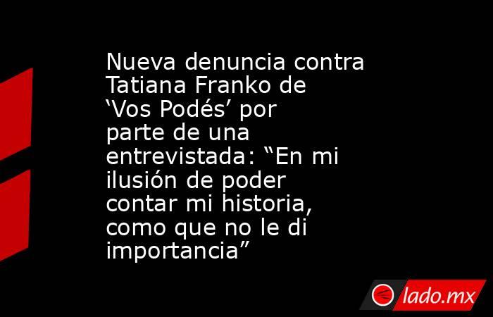 Nueva denuncia contra Tatiana Franko de ‘Vos Podés’ por parte de una entrevistada: “En mi ilusión de poder contar mi historia, como que no le di importancia”. Noticias en tiempo real