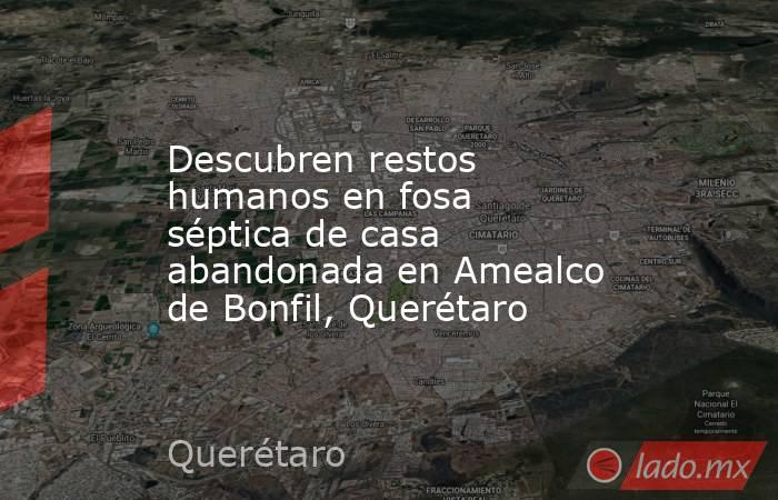 Descubren restos humanos en fosa séptica de casa abandonada en Amealco de Bonfil, Querétaro. Noticias en tiempo real