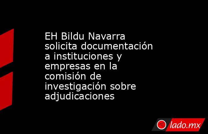 EH Bildu Navarra solicita documentación a instituciones y empresas en la comisión de investigación sobre adjudicaciones. Noticias en tiempo real