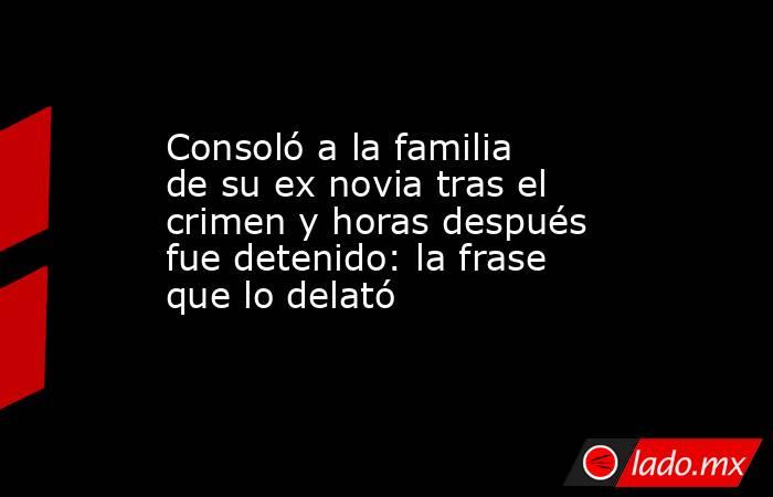 Consoló a la familia de su ex novia tras el crimen y horas después fue detenido: la frase que lo delató. Noticias en tiempo real