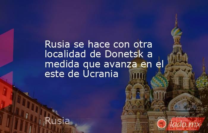 Rusia se hace con otra localidad de Donetsk a medida que avanza en el este de Ucrania. Noticias en tiempo real