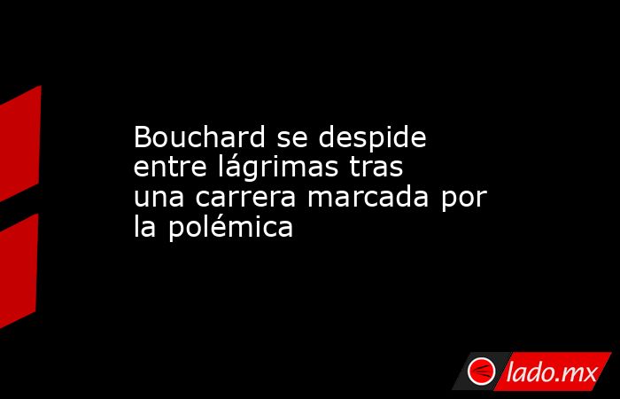                                                Bouchard se despide entre lágrimas tras una carrera marcada por la polémica                                           . Noticias en tiempo real