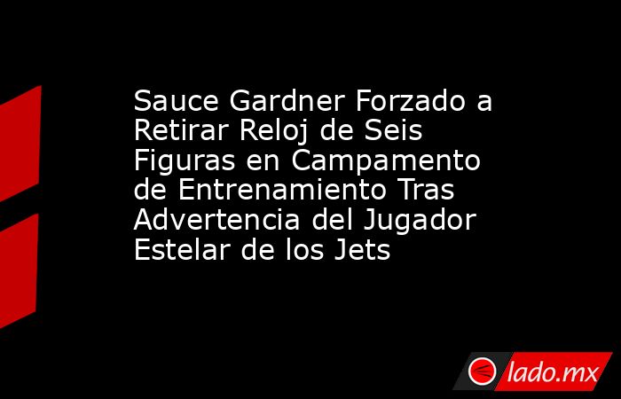 Sauce Gardner Forzado a Retirar Reloj de Seis Figuras en Campamento de Entrenamiento Tras Advertencia del Jugador Estelar de los Jets. Noticias en tiempo real