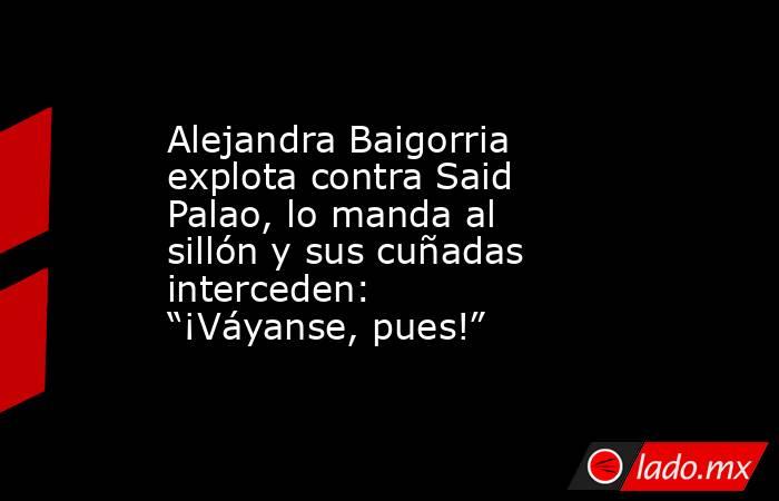 Alejandra Baigorria explota contra Said Palao, lo manda al sillón y sus cuñadas interceden: “¡Váyanse, pues!”. Noticias en tiempo real