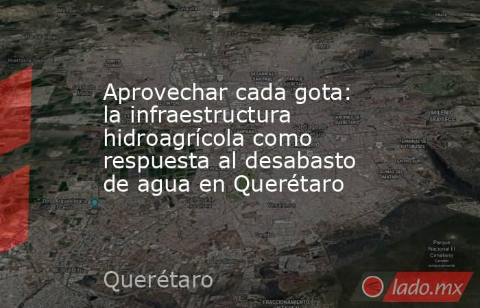 Aprovechar cada gota: la infraestructura hidroagrícola como respuesta al desabasto de agua en Querétaro. Noticias en tiempo real