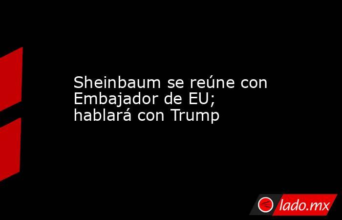 Sheinbaum se reúne con Embajador de EU; hablará con Trump. Noticias en tiempo real