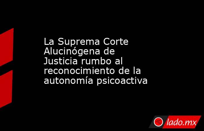 La Suprema Corte Alucinógena de Justicia rumbo al reconocimiento de la autonomía psicoactiva. Noticias en tiempo real