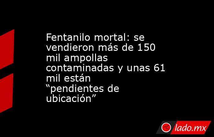 Fentanilo mortal: se vendieron más de 150 mil ampollas contaminadas y unas 61 mil están “pendientes de ubicación” . Noticias en tiempo real