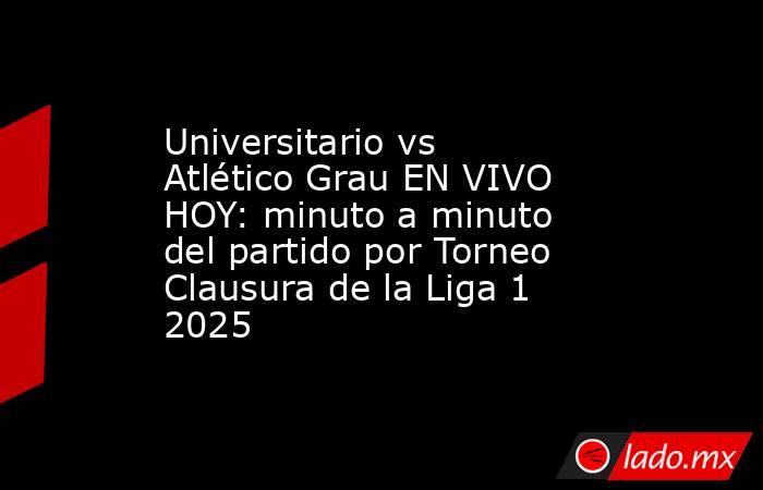 Universitario vs Atlético Grau EN VIVO HOY: minuto a minuto del partido por Torneo Clausura de la Liga 1 2025. Noticias en tiempo real