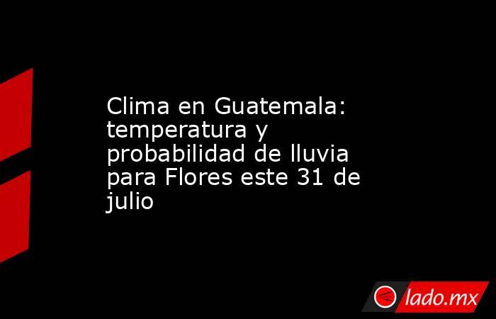 Clima en Guatemala: temperatura y probabilidad de lluvia para Flores este 31 de julio. Noticias en tiempo real