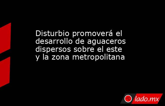 Disturbio promoverá el desarrollo de aguaceros dispersos sobre el este y la zona metropolitana. Noticias en tiempo real