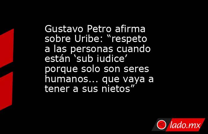 Gustavo Petro afirma sobre Uribe: “respeto a las personas cuando están ‘sub iudice’ porque solo son seres humanos... que vaya a tener a sus nietos”. Noticias en tiempo real