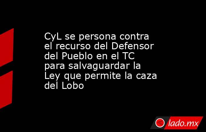 CyL se persona contra el recurso del Defensor del Pueblo en el TC para salvaguardar la Ley que permite la caza del Lobo. Noticias en tiempo real