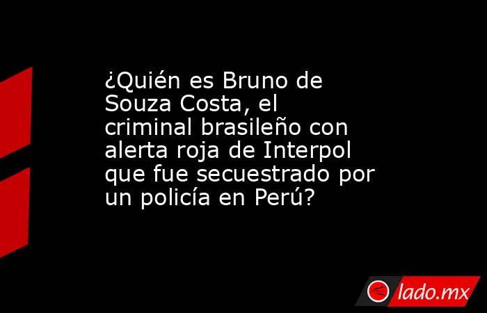 ¿Quién es Bruno de Souza Costa, el criminal brasileño con alerta roja de Interpol que fue secuestrado por un policía en Perú?. Noticias en tiempo real