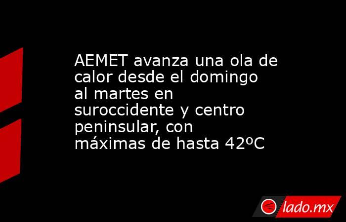 AEMET avanza una ola de calor desde el domingo al martes en suroccidente y centro peninsular, con máximas de hasta 42ºC. Noticias en tiempo real