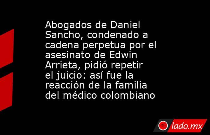Abogados de Daniel Sancho, condenado a cadena perpetua por el asesinato de Edwin Arrieta, pidió repetir el juicio: así fue la reacción de la familia del médico colombiano. Noticias en tiempo real