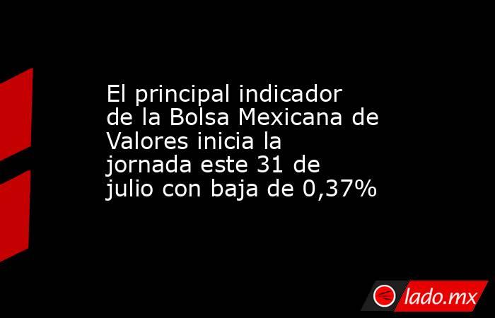 El principal indicador de la Bolsa Mexicana de Valores inicia la jornada este 31 de julio con baja de 0,37%. Noticias en tiempo real