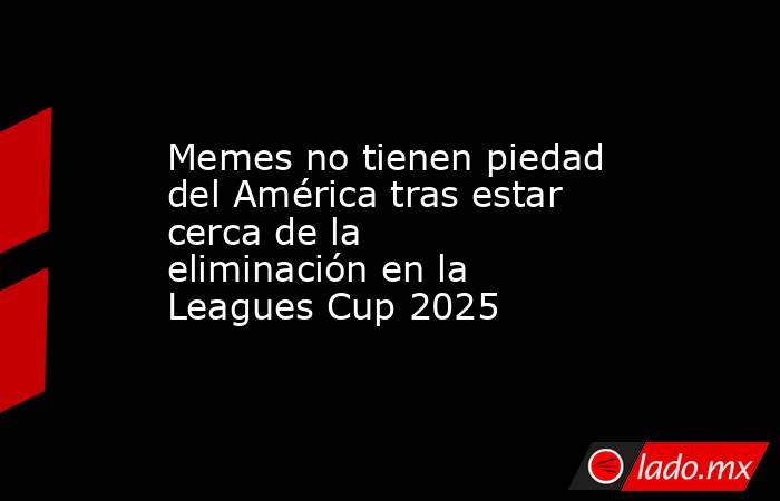 Memes no tienen piedad del América tras estar cerca de la eliminación en la Leagues Cup 2025 . Noticias en tiempo real