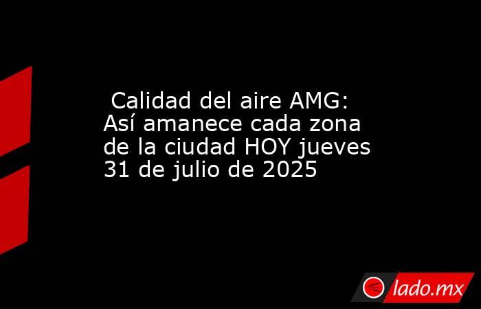  Calidad del aire AMG: Así amanece cada zona de la ciudad HOY jueves 31 de julio de 2025. Noticias en tiempo real