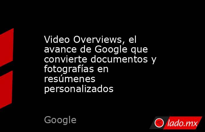 Video Overviews, el avance de Google que convierte documentos y fotografías en resúmenes personalizados. Noticias en tiempo real