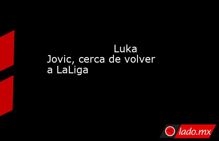                                                                    Luka Jovic, cerca de volver a LaLiga                                                               . Noticias en tiempo real
