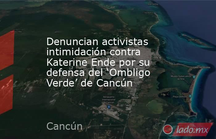 Denuncian activistas intimidación contra Katerine Ende por su defensa del ‘Ombligo Verde’ de Cancún. Noticias en tiempo real