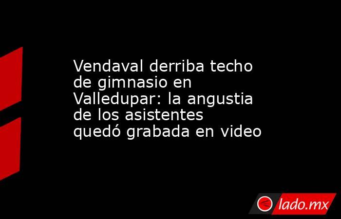 Vendaval derriba techo de gimnasio en Valledupar: la angustia de los asistentes quedó grabada en video . Noticias en tiempo real