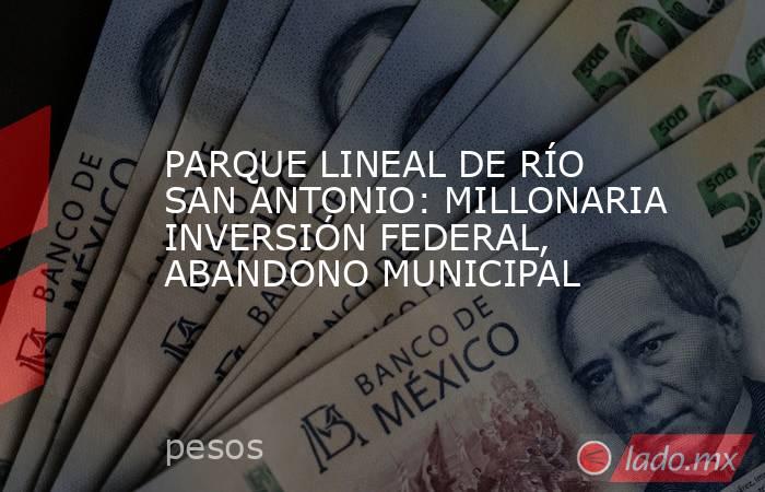 PARQUE LINEAL DE RÍO SAN ANTONIO: MILLONARIA INVERSIÓN FEDERAL, ABANDONO MUNICIPAL. Noticias en tiempo real