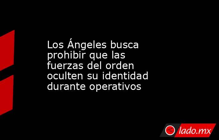 Los Ángeles busca prohibir que las fuerzas del orden oculten su identidad durante operativos. Noticias en tiempo real