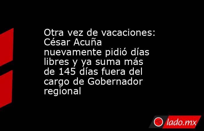 Otra vez de vacaciones: César Acuña nuevamente pidió días libres y ya suma más de 145 días fuera del cargo de Gobernador regional. Noticias en tiempo real