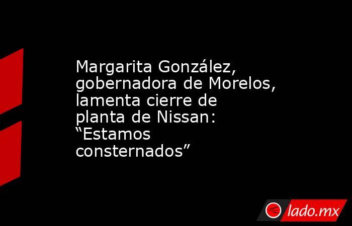 Margarita González, gobernadora de Morelos, lamenta cierre de planta de Nissan: “Estamos consternados”. Noticias en tiempo real