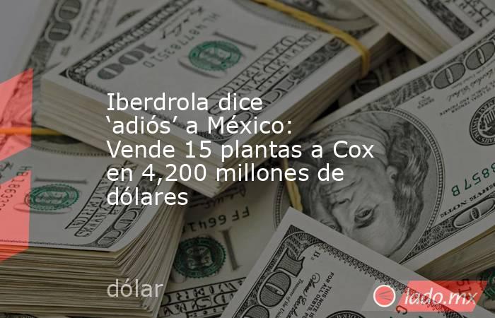Iberdrola dice ‘adiós’ a México: Vende 15 plantas a Cox en 4,200 millones de dólares. Noticias en tiempo real