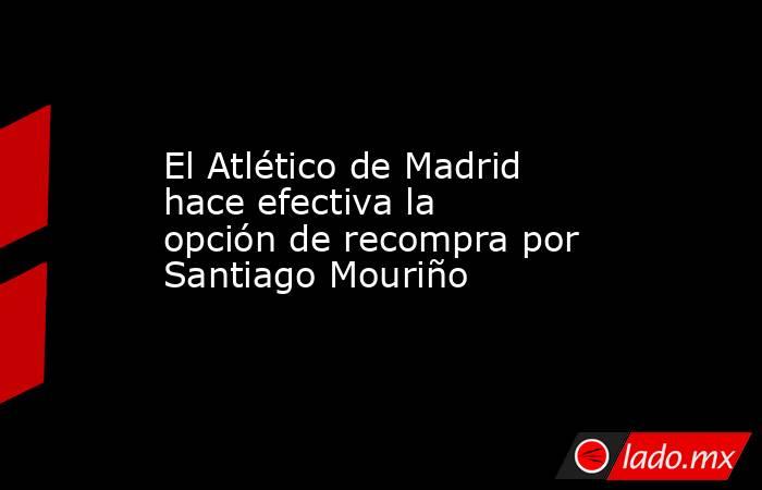 El Atlético de Madrid hace efectiva la opción de recompra por Santiago Mouriño. Noticias en tiempo real