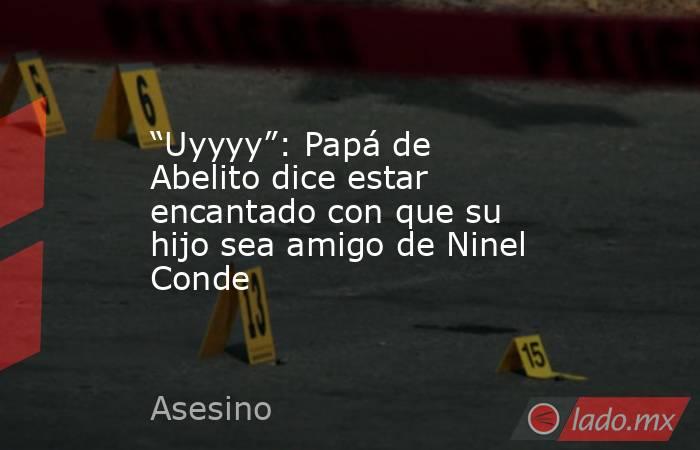 “Uyyyy”: Papá de Abelito dice estar encantado con que su hijo sea amigo de Ninel Conde. Noticias en tiempo real