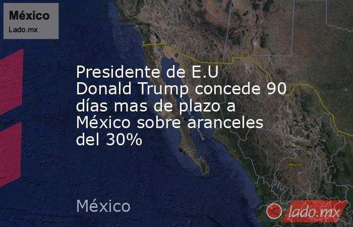 Presidente de E.U Donald Trump concede 90 días mas de plazo a México sobre aranceles del 30%. Noticias en tiempo real