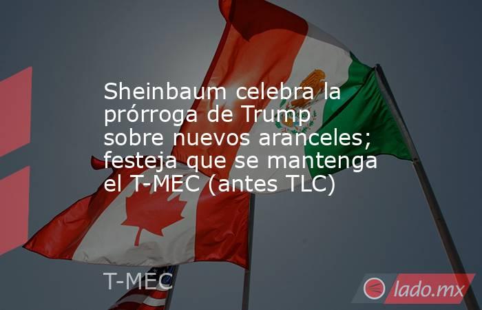 Sheinbaum celebra la prórroga de Trump sobre nuevos aranceles; festeja que se mantenga el T-MEC (antes TLC). Noticias en tiempo real