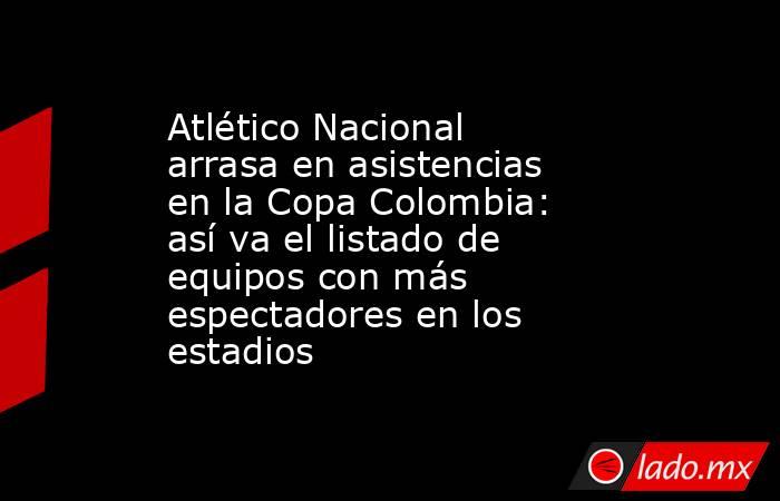 Atlético Nacional arrasa en asistencias en la Copa Colombia: así va el listado de equipos con más espectadores en los estadios  . Noticias en tiempo real