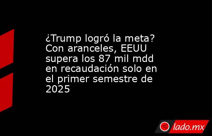 ¿Trump logró la meta? Con aranceles, EEUU supera los 87 mil mdd en recaudación solo en el primer semestre de 2025. Noticias en tiempo real