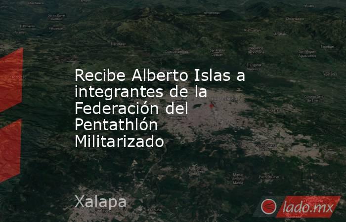 Recibe Alberto Islas a integrantes de la Federación del Pentathlón Militarizado. Noticias en tiempo real