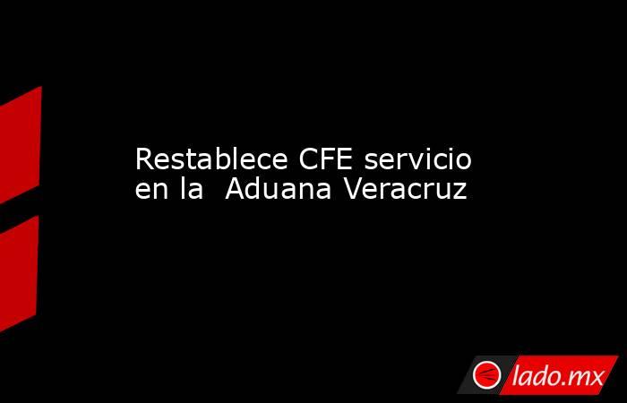 Restablece CFE servicio en la  Aduana Veracruz. Noticias en tiempo real